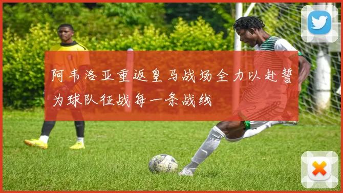 阿韦洛亚重返皇马战场全力以赴誓为球队征战每一条战线