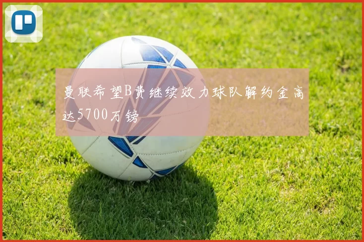 曼联希望B费继续效力球队解约金高达5700万镑