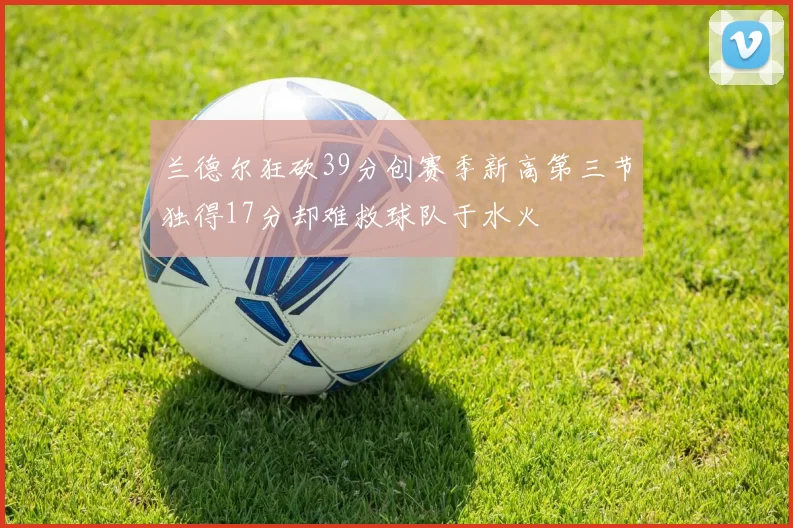 兰德尔狂砍39分创赛季新高第三节独得17分却难救球队于水火