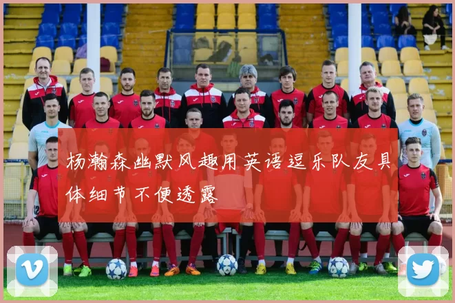 杨瀚森幽默风趣用英语逗乐队友具体细节不便透露