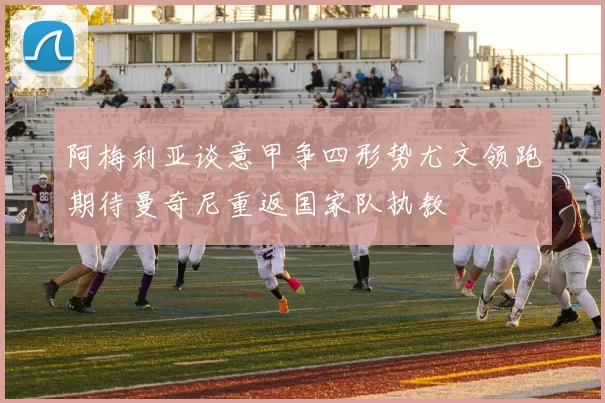 阿梅利亚谈意甲争四形势尤文领跑期待曼奇尼重返国家队执教