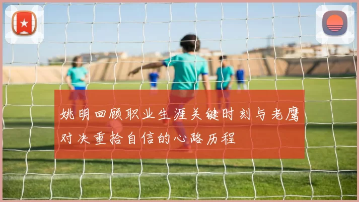 姚明回顾职业生涯关键时刻与老鹰对决重拾自信的心路历程