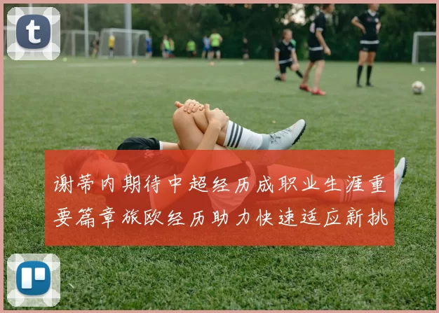 谢蒂内期待中超经历成职业生涯重要篇章旅欧经历助力快速适应新挑战