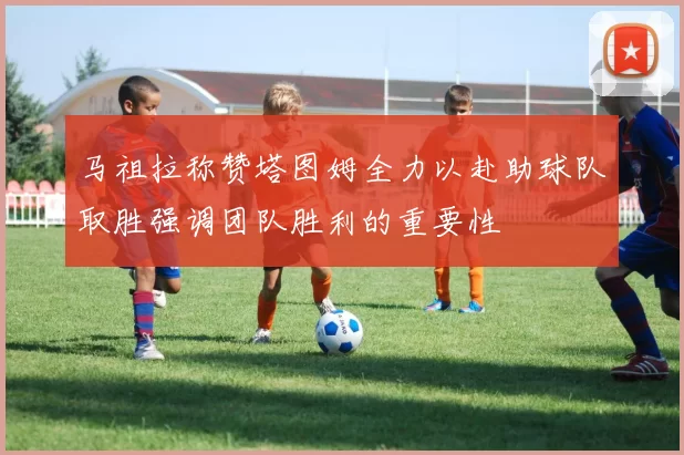 马祖拉称赞塔图姆全力以赴助球队取胜强调团队胜利的重要性