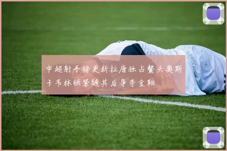 中超射手榜更新拉唐独占鳌头奥斯卡韦林顿紧随其后争夺金靴