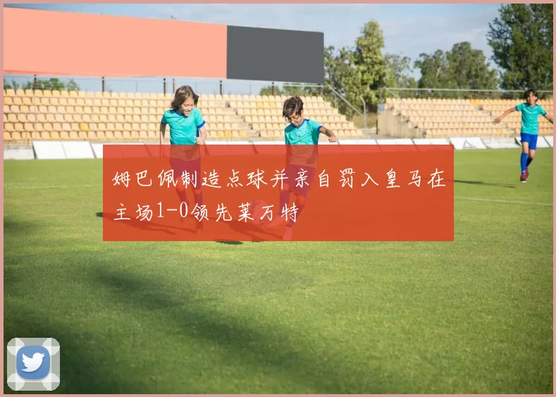 姆巴佩制造点球并亲自罚入皇马在主场1-0领先莱万特