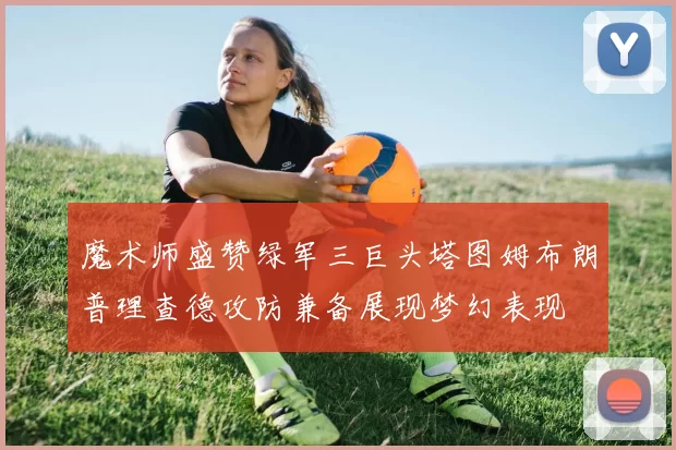 魔术师盛赞绿军三巨头塔图姆布朗普理查德攻防兼备展现梦幻表现