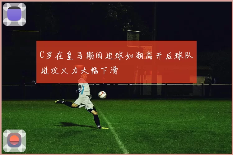 C罗在皇马期间进球如潮离开后球队进攻火力大幅下滑